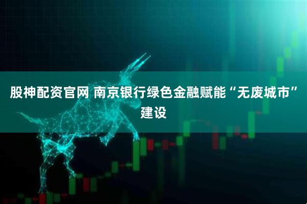 股神配资官网 南京银行绿色金融赋能“无废城市”建设