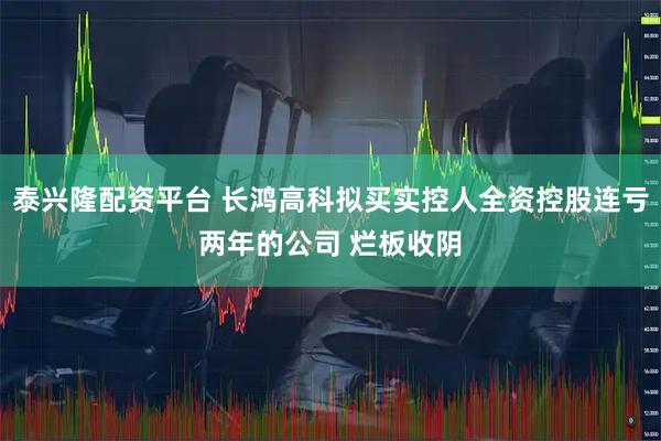泰兴隆配资平台 长鸿高科拟买实控人全资控股连亏两年的公司 烂板收阴