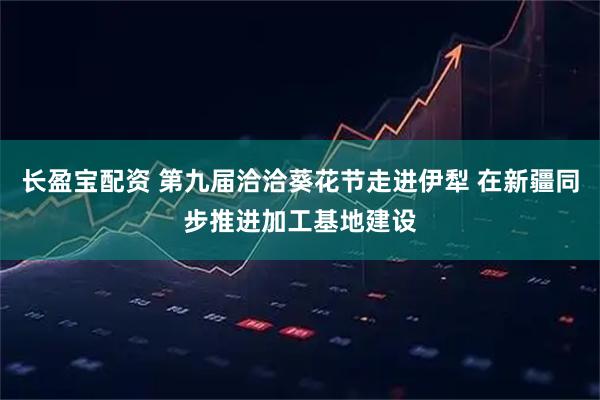 长盈宝配资 第九届洽洽葵花节走进伊犁 在新疆同步推进加工基地建设