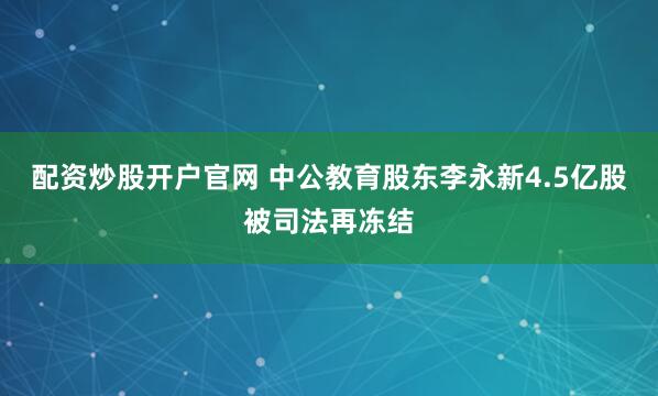配资炒股开户官网 中公教育股东李永新4.5亿股被司法再冻结