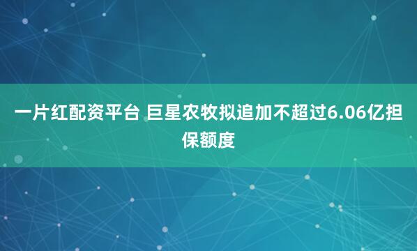 一片红配资平台 巨星农牧拟追加不超过6.06亿担保额度