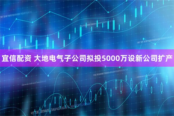 宜信配资 大地电气子公司拟投5000万设新公司扩产