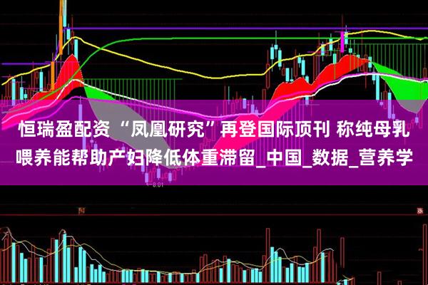 恒瑞盈配资 “凤凰研究”再登国际顶刊 称纯母乳喂养能帮助产妇降低体重滞留_中国_数据_营养学