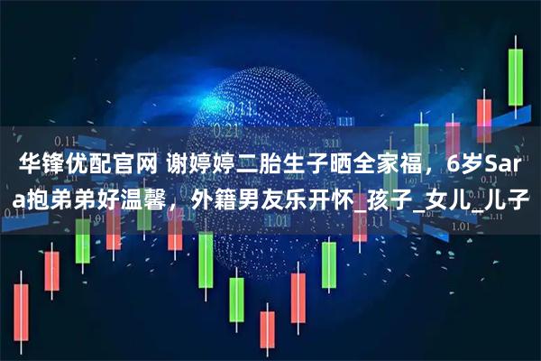 华锋优配官网 谢婷婷二胎生子晒全家福，6岁Sara抱弟弟好温馨，外籍男友乐开怀_孩子_女儿_儿子