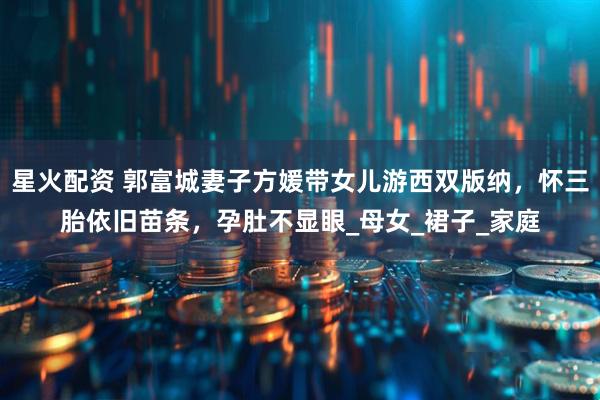 星火配资 郭富城妻子方媛带女儿游西双版纳，怀三胎依旧苗条，孕肚不显眼_母女_裙子_家庭