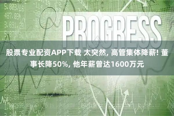 股票专业配资APP下载 太突然, 高管集体降薪! 董事长降50%, 他年薪曾达1600万元