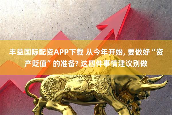 丰益国际配资APP下载 从今年开始, 要做好“资产贬值”的准备? 这四件事情建议别做