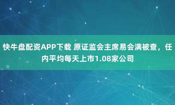 快牛盘配资APP下载 原证监会主席易会满被查，任内平均每天上市1.08家公司