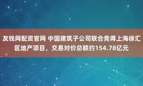 友钱网配资官网 中国建筑子公司联合竞得上海徐汇区地产项目，交易对价总额约154.78亿元