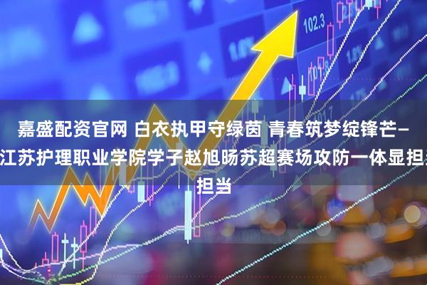 嘉盛配资官网 白衣执甲守绿茵 青春筑梦绽锋芒——江苏护理职业学院学子赵旭旸苏超赛场攻防一体显担当