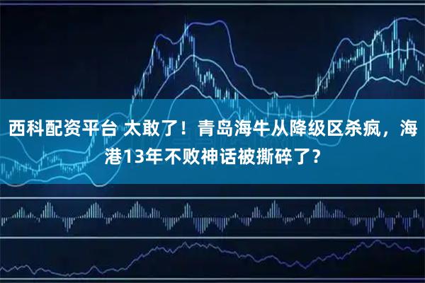 西科配资平台 太敢了！青岛海牛从降级区杀疯，海港13年不败神话被撕碎了？